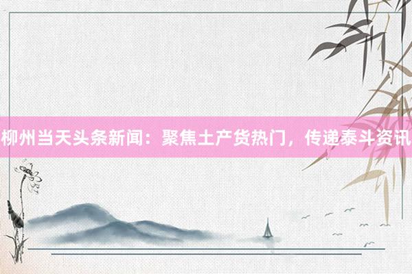 柳州当天头条新闻：聚焦土产货热门，传递泰斗资讯