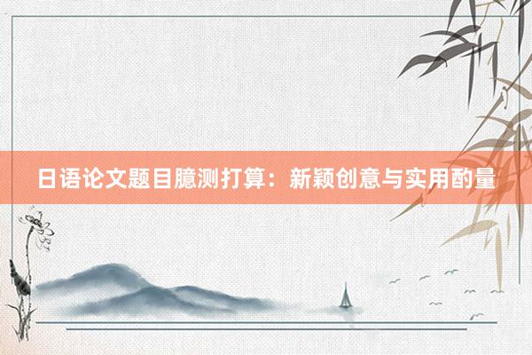 日语论文题目臆测打算：新颖创意与实用酌量